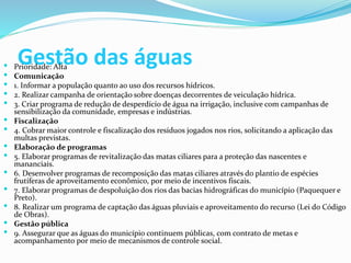 Gestão das águas Prioridade: Alta
 Comunicação
 1. Informar a população quanto ao uso dos recursos hídricos.
 2. Realizar campanha de orientação sobre doenças decorrentes de veiculação hídrica.
 3. Criar programa de redução de desperdício de água na irrigação, inclusive com campanhas de
sensibilização da comunidade, empresas e indústrias.
 Fiscalização
 4. Cobrar maior controle e fiscalização dos resíduos jogados nos rios, solicitando a aplicação das
multas previstas.
 Elaboração de programas
 5. Elaborar programas de revitalização das matas ciliares para a proteção das nascentes e
mananciais.
 6. Desenvolver programas de recomposição das matas ciliares através do plantio de espécies
frutíferas de aproveitamento econômico, por meio de incentivos fiscais.
 7. Elaborar programas de despoluição dos rios das bacias hidrográficas do município (Paquequer e
Preto).
 8. Realizar um programa de captação das águas pluviais e aproveitamento do recurso (Lei do Código
de Obras).
 Gestão pública
 9. Assegurar que as águas do município continuem públicas, com contrato de metas e
acompanhamento por meio de mecanismos de controle social.
 