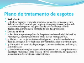 Plano de tratamento de esgotos
 Articulação
 1. Realizar arranjos regionais, mediante parcerias com os governos
federal, estadual e municipal, implantando programas e projetos de
tratamento de esgotos, recuperação de áreas de matas ciliares
degradadas, diminuição e controle do uso de agrotóxicos.
 Gestão pública
 2. Realizar um projeto-piloto de despoluição do trecho inicial do Rio
Paquequer, a ser replicado nas demais bacias hidrográfificas.
 3. Elaborar um projeto-piloto de biodigestor como forma de dar um
destino ao esgoto, a ser replicado em outras localidades do município.
 4. Cumprir a lei municipal que exige a construção de fossa e filtro para
as novas casas.
 5. Implementar soluções negociadas que permitam o cumprimento da
legislação municipal sobre fossas e filtros, solicitando a adequação de
infraestrutura às construções já existentes.
 