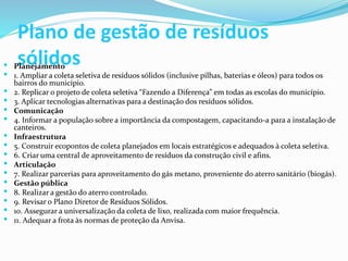 Plano de gestão de resíduos
sólidos Planejamento
 1. Ampliar a coleta seletiva de resíduos sólidos (inclusive pilhas, baterias e óleos) para todos os
bairros do município.
 2. Replicar o projeto de coleta seletiva “Fazendo a Diferença” em todas as escolas do município.
 3. Aplicar tecnologias alternativas para a destinação dos resíduos sólidos.
 Comunicação
 4. Informar a população sobre a importância da compostagem, capacitando-a para a instalação de
canteiros.
 Infraestrutura
 5. Construir ecopontos de coleta planejados em locais estratégicos e adequados à coleta seletiva.
 6. Criar uma central de aproveitamento de resíduos da construção civil e afins.
 Articulação
 7. Realizar parcerias para aproveitamento do gás metano, proveniente do aterro sanitário (biogás).
 Gestão pública
 8. Realizar a gestão do aterro controlado.
 9. Revisar o Plano Diretor de Resíduos Sólidos.
 10. Assegurar a universalização da coleta de lixo, realizada com maior frequência.
 11. Adequar a frota às normas de proteção da Anvisa.
 
