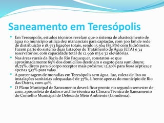 Saneamento em Teresópolis
 Em Teresópolis, estudos técnicos revelam que o sistema de abastecimento de
água no município utiliza dez mananciais para captação, com 300 km de rede
de distribuição e 18.573 ligações totais, sendo 15.564 (83,8%) com hidrômetro.
Fazem parte do sistema duas Estações de Tratamento de Água (ETA) e 34
reservatórios, com capacidade total de 12.996 m3 e 32 elevatórias.
 Nas áreas rurais da Bacia do Rio Paquequer, constatou-se que
aproximadamente 65% dos domicílios destinam o esgoto para sumidouro;
18,75%, direto para o corpo receptor mais próximo; 12,50% para fossa séptica; e
apenas 3,12% para valas.
 A porcentagem de moradias em Teresópolis sem água, luz, coleta de lixo ou
instalações sanitárias adequadas é de 37%, à frente apenas do município de Rio
das Ostras, com 42%.
 O Plano Municipal de Saneamento deverá ficar pronto no segundo semestre de
2010, após coleta de dados e análise técnica na Câmara Técnica de Saneamento
do Conselho Municipal de Defesa do Meio Ambiente (Comdema).
 