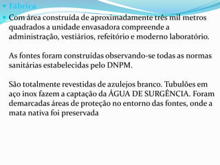  Fábrica
 Com área construída de aproximadamente três mil metros
quadrados a unidade envasadora compreende a
administração, vestiários, refeitório e moderno laboratório.
As fontes foram construídas observando-se todas as normas
sanitárias estabelecidas pelo DNPM.
São totalmente revestidas de azulejos branco. Tubulões em
aço inox fazem a captação da ÁGUA DE SURGÊNCIA. Foram
demarcadas áreas de proteção no entorno das fontes, onde a
mata nativa foi preservada
 