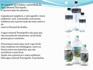 Produtos
Da captação até o ênfase, a prioridade da
Água Mineral Teresópolis
é a preservação da natureza.
Captada por surgência, e sem agredir o meio
ambiente, você, consumidor consciente,
colabora com a preservação da mata nativa e
da
reserva florestal da Itatiba.
A água mineral Teresópolis é tão pura que
não necessita de tratamento, sai da fonte
pronta para o consumo.
Procuramos trazer para você o que há de
mais moderno em embalagens, tanto na
forma como nos materiais, que são
recicláveis e mais leves.
Ajude-nos a preservar o meio ambiente,
beba água mineral Teresópolis. É puríssima
 