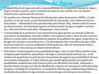 Abastecimento de Água
 O abastecimento de água está sob a responsabilidade da Companhia Estadual de Água e
Esgoto (Cedae), porém, como o contrato da empresa está vencido, em 2010 haverá
licitação para a prestação dos serviços.
 De acordo com o Sistema Nacional de Informações sobre Saneamento (SNIS), a Cedae
atendia, no ano de 2006, 95,55% dos domicílios do município, com cobertura total na
área urbana – informações estas questionadas pelo Fórum. Mas, mesmo onde há acesso
ao abastecimento, há reclamação quanto ao fornecimento de água irregular e sazonal
(ex.: além dos bairros mais altos, Albuquerque, entre outros).
 A necessidade de se promover o uso sustentável da água aparece na menção à falta de
consciência da população, do poder público e de empresas sobre o bom uso dos recursos
hídricos (conservação, acompanhamento popular da qualidade das águas, desperdício na
lavagem de calçadas e automóveis etc.). Os participantes têm consciência de que a falta
de preservação dos recursos ambientais (desmatamento, falta de saneamento básico,
entre outros) é uma ameaça ao abastecimento futuro.
 Além disso, há preocupação com a qualidade da água, uma vez que faltam análises mais
completas para classificar, quantificar e divulgar a contaminação existente (ex.: se há
resíduos de agrotóxicos ou poluição por lançamento de esgotos) que possibilitem futuras
intervenções adequadas. A Cedae informa que atende rigorosamente aos padrões de
potabilidade estabelecidos pela Portaria 518/04 do Ministério da Saúde, realizando o
monitoramento da água na rede de distribuição e apenas nos mananciais utilizados pelas
Estações e Unidades de Tratamento. A companhia informa que também disponibiliza os
resultados das análises da água tratada na conta de água enviada para seus clientes.
 