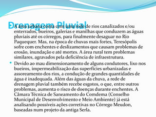 Drenagem Pluvial A área urbana conta com uma rede de rios canalizados e/ou
enterrados, bueiros, galerias e manilhas que conduzem as águas
pluviais até os córregos, para finalmente desaguar no Rio
Paquequer. Mas, na época de chuvas mais fortes, Teresópolis
sofre com enchentes e deslizamentos que causam problemas de
erosão, inundação e até mortes. A área rural tem problemas
similares, agravados pela deficiência de infraestrutura.
 Devido ao mau dimensionamento de alguns condutores, lixo nos
bueiros, impermeabilização das superfícies urbanizadas e
assoreamento dos rios, a condução de grandes quantidades de
água é inadequada. Além das águas da chuva, a rede de
drenagem pluvial também recebe esgotos, o que, entre outros
problemas, aumenta o risco de doenças durante enchentes. A
Câmara Técnica de Saneamento do Comdema (Conselho
Municipal de Desenvolvimento e Meio Ambiente) já está
analisando possíveis ações corretivas no Córrego Meudon,
baseadas num projeto da antiga Serla.
 