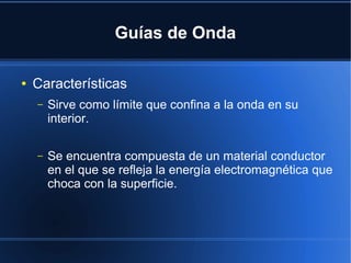 Guías de Onda
●

Características
–

Sirve como límite que confina a la onda en su
interior.

–

Se encuentra compuesta de un material conductor
en el que se refleja la energía electromagnética que
choca con la superficie.

 