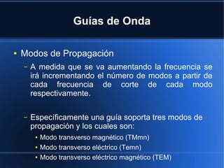 Guías de Onda
●

Modos de Propagación
–

A medida que se va aumentando la frecuencia se
irá incrementando el número de modos a partir de
cada frecuencia de corte de cada modo
respectivamente.

–

Específicamente una guía soporta tres modos de
propagación y los cuales son:
●
●
●

Modo transverso magnético (TMmn)
Modo transverso eléctrico (Temn)
Modo transverso eléctrico magnético (TEM)

 