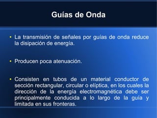 Guías de Onda
●

●

●

La transmisión de señales por guías de onda reduce
la disipación de energía.
Producen poca atenuación.
Consisten en tubos de un material conductor de
sección rectangular, circular o elíptica, en los cuales la
dirección de la energía electromagnética debe ser
principalmente conducida a lo largo de la guía y
limitada en sus fronteras.

 