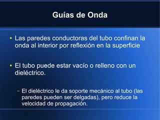 Guías de Onda
●

●

Las paredes conductoras del tubo confinan la
onda al interior por reflexión en la superficie
El tubo puede estar vacío o relleno con un
dieléctrico.
–

El dieléctrico le da soporte mecánico al tubo (las
paredes pueden ser delgadas), pero reduce la
velocidad de propagación.

 
