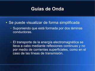 Guías de Onda
●

Se puede visualizar de forma simplificada
–

Suponiendo que está formada por dos láminas
conductoras.

–

El transporte de la energía electromagnética se
lleva a cabo mediante reflexiones continuas y no
por medio de corrientes superficiales, como en el
caso de las líneas de transmisión.

 