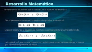 Desarrollo Matemático
Se tiene que las ecuaciones toman la forma de la ecuación de Helmholtz:
Descomponiendo el campo en componente longitudinal y transversal:
Se puede separar de la ecuación de Helmholtz la componente longitudinal obteniendo:
La función Ez o Bz que cumple unas ciertas condiciones de contorno impuestas por el tipo de
guía se denomina potencial de Debye.
 