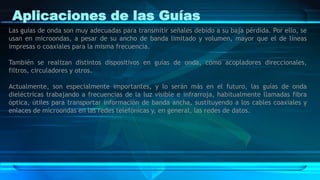 Aplicaciones de las Guías
Las guías de onda son muy adecuadas para transmitir señales debido a su baja pérdida. Por ello, se
usan en microondas, a pesar de su ancho de banda limitado y volumen, mayor que el de líneas
impresas o coaxiales para la misma frecuencia.
También se realizan distintos dispositivos en guías de onda, como acopladores direccionales,
filtros, circuladores y otros.
Actualmente, son especialmente importantes, y lo serán más en el futuro, las guías de onda
dieléctricas trabajando a frecuencias de la luz visible e infrarroja, habitualmente llamadas fibra
óptica, útiles para transportar información de banda ancha, sustituyendo a los cables coaxiales y
enlaces de microondas en las redes telefónicas y, en general, las redes de datos.
 