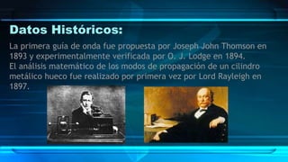 Datos Históricos:
La primera guía de onda fue propuesta por Joseph John Thomson en
1893 y experimentalmente verificada por O. J. Lodge en 1894.
El análisis matemático de los modos de propagación de un cilindro
metálico hueco fue realizado por primera vez por Lord Rayleigh en
1897.
 