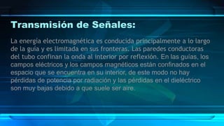 Transmisión de Señales:
La energía electromagnética es conducida principalmente a lo largo
de la guía y es limitada en sus fronteras. Las paredes conductoras
del tubo confinan la onda al interior por reflexión. En las guías, los
campos eléctricos y los campos magnéticos están confinados en el
espacio que se encuentra en su interior, de este modo no hay
pérdidas de potencia por radiación y las pérdidas en el dieléctrico
son muy bajas debido a que suele ser aire.
 