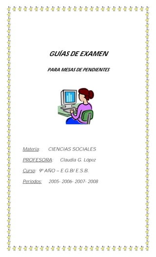 GUÍAS DE EXAMEN
PARA MESAS DE PENDIENTES
Materia: CIENCIAS SOCIALES
PROFESORA: Claudia G. López
Curso: 9º AÑO – E.G.B/ E.S.B.
Periodos: 2005- 2006- 2007- 2008
 