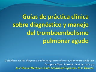 Guidelines on the diagnosis and management of acute pulmonary embolism
                                 European Heart Journal. 2008 29, 2276-2315
         José Manuel Martínez Conde. Servicio de Urgencias. H. U. Basurto
 
