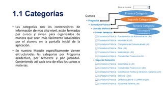 1.1 Categorías

Primera Categoría
Segunda Categoría

• Las categorías son los contenedores de
información de más alto nivel, están formadas
por cursos y sirven para organizarlos de
manera que sean más fácilmente localizables
por el alumno en la pantalla inicial de la
aplicación.
• En nuestro Moodle específicamente vienen
estructuradas las categorías por Programa
académico, por semestre y por jornadas.
Conteniendo así cada una de ellas los cursos o
materias.

Tercera Categoría
Sub categoría
contenedora

 