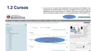 1.2 Cursos

• Los cursos son la parte más importante de la estructura de Moodle, son
creados por los administradores del sitio y dirigidos por los usuarios que se
establezcan como tutores del curso “materia”. Para que un alumno, dado de
alta en el sistema, pueda acceder a un curso deberá estar matriculado en él.
Presentación de
la Materia

En cada tema el tutor debe ingresar los
currículos de su materia según el modulo
asignado a la misma

 