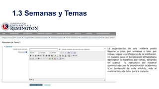 1.3 Semanas y Temas

• La organización de una materia podrá
llevarse a cabo por semanas o bien por
temas, según la preferencia de la Institución.
En nuestro caso en Corporación Universitaria
Remington lo haremos por temas, teniendo
en cuenta
la estructura del material
suministrado por la coordinación académica
y el contenido de cada módulo, más el
material de cada tutor para la materia.

 