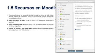 1.5 Recursos en Moodle
• Para complementar el contenido de las semanas o temas de cada curso,
Moodle, además de actividades, ofrece la posibilidad de agregar otro tipo de
recursos a las mismas:
• Editar una página de texto : Añade un enlace a un texto plano creado por el
profesor.
• Editar una página Web : Añade un enlace a un documento creado con formato
HTML por el profesor.
• Enlazar un archivo o una página Web : Permite añadir un enlace desde el
curso a cualquier sitio Web público.

 