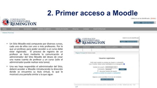 2. Primer acceso a Moodle

• Un Sitio Moodle está compuesto por diversos cursos,
cada uno de ellos con uno o más profesores. Por lo
que un profesor, para poder acceder a un curso debe
estar registrado. El proceso de registro de un
profesor se hace mediante la comunicación al
administrador del Sitio Moodle del deseo de crear
una nueva cuenta de profesor y un curso (sólo el
administrador puede realizar esta tarea).
• Una vez haya respondido el administrador del Sitio,
deberá acceder a Moodle introduciendo la dirección
donde se encuentra su Aula virtual, lo que le
mostrará una pantalla similar a la que sigue:

 