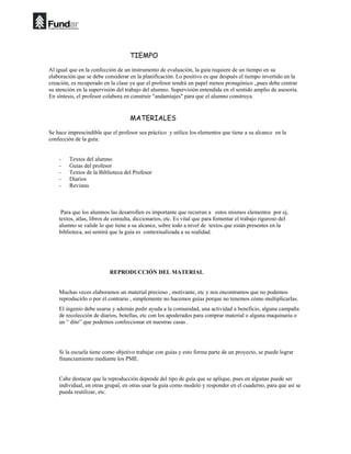 TIEMPO

Al igual que en la confección de un instrumento de evaluación, la guía requiere de un tiempo en su
elaboración que se debe considerar en la planificación. Lo positivo es que después el tiempo invertido en la
creación, es recuperado en la clase ya que el profesor tendrá un papel menos protagónico ,,pues debe centrar
su atención en la supervisión del trabajo del alumno. Supervisión entendida en el sentido amplio de asesoría.
En síntesis, el profesor colabora en construir "andamiajes" para que el alumno construya.


                                    MATERIALES

Se hace imprescindible que el profesor sea práctico y utilice los elementos que tiene a su alcance en la
confección de la guía:


    -    Textos del alumno
    -    Guías del profesor
    -    Textos de la Biblioteca del Profesor
    -    Diarios
    -    Revistas



     Para que los alumnos las desarrollen es importante que recurran a estos mismos elementos por ej,
    textos, atlas, libros de consulta, diccionarios, etc. Es vital que para fomentar el trabajo riguroso del
    alumno se valide lo que tiene a su alcance, sobre todo a nivel de textos que están presentes en la
    biblioteca, así sentirá que la guía es contextualizada a su realidad.




                          REPRODUCCIÓN DEL MATERIAL


    Muchas veces elaboramos un material precioso , motivante, etc y nos encontramos que no podemos
    reproducirlo o por el contrario , simplemente no hacemos guías porque no tenemos cómo multiplicarlas.
    El ingenio debe usarse y además pedir ayuda a la comunidad, una actividad a beneficio, alguna campaña
    de recolección de diarios, botellas, etc con los apoderados para comprar material o alguna maquinaria o
    un “ dito” que podemos confeccionar en nuestras casas .




    Si la escuela tiene como objetivo trabajar con guías y esto forma parte de un proyecto, se puede lograr
    financiamiento mediante los PME.


    Cabe destacar que la reproducción depende del tipo de guía que se aplique, pues en algunas puede ser
    individual, en otras grupal, en otras usar la guía como modelo y responder en el cuaderno, para que así se
    pueda reutilizar, etc.
 