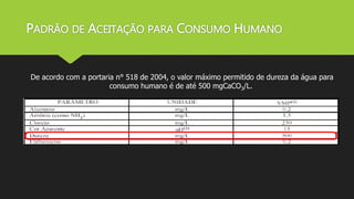 PADRÃO DE ACEITAÇÃO PARA CONSUMO HUMANO 
De acordo com a portaria n° 518 de 2004, o valor máximo permitido de dureza da água para 
consumo humano é de até 500 mgCaCO3/L. 
 