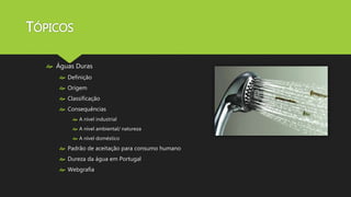 TÓPICOS 
 Águas Duras 
 Definição 
 Origem 
 Classificação 
 Consequências 
 A nível industrial 
 A nível ambiental/ natureza 
 A nível doméstico 
 Padrão de aceitação para consumo humano 
 Dureza da água em Portugal 
 Webgrafia 
 