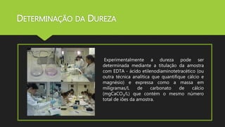 DETERMINAÇÃO DA DUREZA 
Experimentalmente a dureza pode ser 
determinada mediante a titulação da amostra 
com EDTA - ácido etilenodiaminotetracético (ou 
outra técnica analítica que quantifique cálcio e 
magnésio) e expressa como a massa em 
miligramas/L de carbonato de cálcio 
(mgCaCO3/L) que contém o mesmo número 
total de iões da amostra. 
 