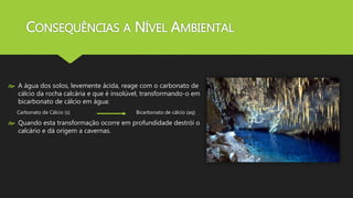 CONSEQUÊNCIAS A NÍVEL AMBIENTAL 
 A água dos solos, levemente ácida, reage com o carbonato de 
cálcio da rocha calcária e que é insolúvel, transformando-o em 
bicarbonato de cálcio em água: 
Carbonato de Cálcio (s) Bicarbonato de cálcio (aq) 
 Quando esta transformação ocorre em profundidade destrói o 
calcário e dá origem a cavernas. 
 