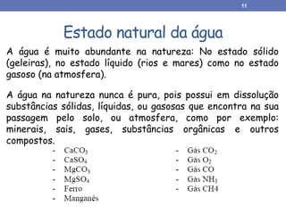 Estado natural da água
A água é muito abundante na natureza: No estado sólido
(geleiras), no estado líquido (rios e mares) como no estado
gasoso (na atmosfera).
A água na natureza nunca é pura, pois possui em dissolução
substâncias sólidas, líquidas, ou gasosas que encontra na sua
passagem pelo solo, ou atmosfera, como por exemplo:
minerais, sais, gases, substâncias orgânicas e outros
compostos.
11
 