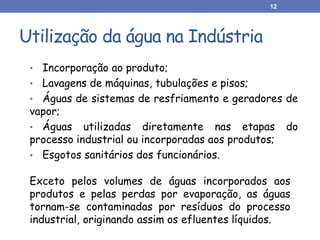 Utilização da água na Indústria
• Incorporação ao produto;
• Lavagens de máquinas, tubulações e pisos;
• Águas de sistemas de resfriamento e geradores de
vapor;
• Águas utilizadas diretamente nas etapas do
processo industrial ou incorporadas aos produtos;
• Esgotos sanitários dos funcionários.
Exceto pelos volumes de águas incorporados aos
produtos e pelas perdas por evaporação, as águas
tornam-se contaminadas por resíduos do processo
industrial, originando assim os efluentes líquidos.
12
 