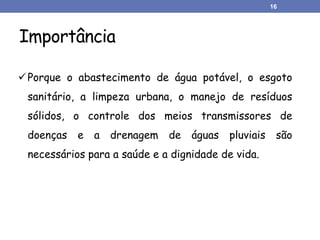 Importância
16
Porque o abastecimento de água potável, o esgoto
sanitário, a limpeza urbana, o manejo de resíduos
sólidos, o controle dos meios transmissores de
doenças e a drenagem de águas pluviais são
necessários para a saúde e a dignidade de vida.
 