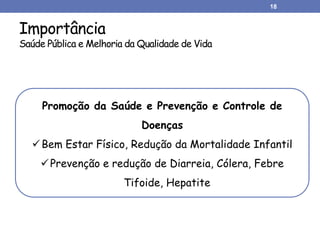 Importância
Saúde Pública e Melhoria da Qualidade de Vida
18
Promoção da Saúde e Prevenção e Controle de
Doenças
Bem Estar Físico, Redução da Mortalidade Infantil
Prevenção e redução de Diarreia, Cólera, Febre
Tifoide, Hepatite
 