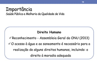 Importância
Saúde Pública e Melhoria da Qualidade de Vida
19
Direito Humano
Reconhecimento - Assembleia Geral da ONU (2013)
O acesso à água e ao saneamento é necessário para a
realização de alguns direitos humanos, incluindo: o
direito à moradia adequada
 