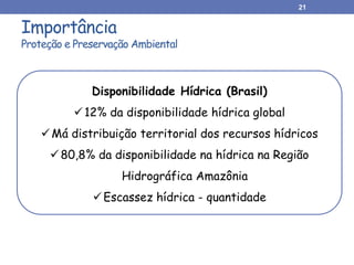 Importância
Proteção e Preservação Ambiental
21
Disponibilidade Hídrica (Brasil)
12% da disponibilidade hídrica global
Má distribuição territorial dos recursos hídricos
80,8% da disponibilidade na hídrica na Região
Hidrográfica Amazônia
Escassez hídrica - quantidade
 