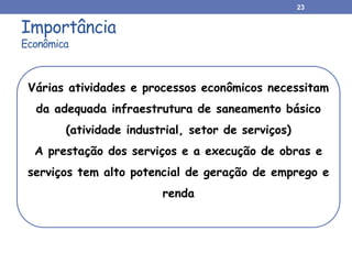 Importância
Econômica
23
Várias atividades e processos econômicos necessitam
da adequada infraestrutura de saneamento básico
(atividade industrial, setor de serviços)
A prestação dos serviços e a execução de obras e
serviços tem alto potencial de geração de emprego e
renda
 