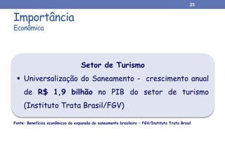 Importância
Econômica
25
Setor de Turismo
 Universalização do Saneamento - crescimento anual
de R$ 1,9 bilhão no PIB do setor de turismo
(Instituto Trata Brasil/FGV)
Fonte: Benefícios econômicos da expansão do saneamento brasileiro – FGV/Instituto Trata Brasil
 