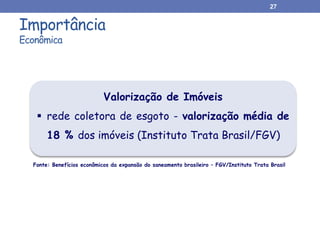 Importância
Econômica
27
Valorização de Imóveis
 rede coletora de esgoto - valorização média de
18 % dos imóveis (Instituto Trata Brasil/FGV)
Fonte: Benefícios econômicos da expansão do saneamento brasileiro – FGV/Instituto Trata Brasil
 