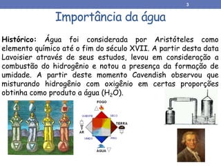 Importância da água
Histórico: Água foi considerada por Aristóteles como
elemento químico até o fim do século XVII. A partir desta data
Lavoisier através de seus estudos, levou em consideração a
combustão do hidrogênio e notou a presença da formação de
umidade. A partir deste momento Cavendish observou que
misturando hidrogênio com oxigênio em certas proporções
obtinha como produto a água (H2O).
3
 