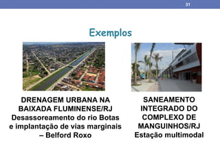 31
DRENAGEM URBANA NA
BAIXADA FLUMINENSE/RJ
Desassoreamento do rio Botas
e implantação de vias marginais
– Belford Roxo
Exemplos
SANEAMENTO
INTEGRADO DO
COMPLEXO DE
MANGUINHOS/RJ
Estação multimodal
 