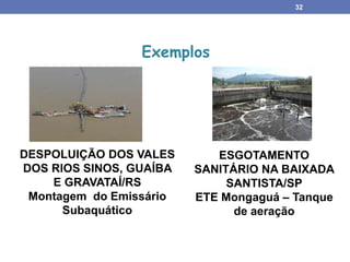 32
Exemplos
ESGOTAMENTO
SANITÁRIO NA BAIXADA
SANTISTA/SP
ETE Mongaguá – Tanque
de aeração
DESPOLUIÇÃO DOS VALES
DOS RIOS SINOS, GUAÍBA
E GRAVATAÍ/RS
Montagem do Emissário
Subaquático
 