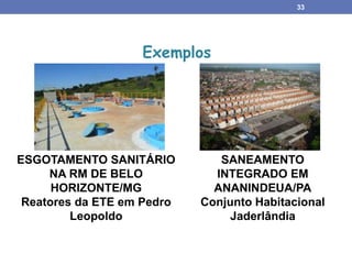 33
ESGOTAMENTO SANITÁRIO
NA RM DE BELO
HORIZONTE/MG
Reatores da ETE em Pedro
Leopoldo
Exemplos
SANEAMENTO
INTEGRADO EM
ANANINDEUA/PA
Conjunto Habitacional
Jaderlândia
 