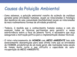 Causas da Poluição Ambiental
• Como sabemos, a poluição ambiental resulta do acúmulo de resíduos
gerados pelas atividades humanas, sejam as relacionadas à fisiologia
dos membros de uma comunidade (metabolismo) sejam as relacionadas
às mais rudimentares formas de atividade produtiva.
• Todavia, à medida que o conhecimento humano avança e com ele
avançam todas as técnicas pertinentes para garantir a nossa
sobrevivência sobre a face do planeta Terra, é necessário que seja
assegurada a motivação política para a implementação dessas técnicas.
• O inter-relacionamento do HOMEM com MEIO AMBIENTE tem sido
sensivelmente desvantajoso para esse último visto que as atividades
do HOMEM, predatórias de um modo geral, são realizadas numa escala
de tempo muito curta o que dificulta a capacidade de auto-
recuperação do MEIO AMBIENTE.
 