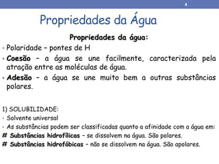 Propriedades da água:
• Polaridade – pontes de H
• Coesão – a água se une facilmente, caracterizada pela
atração entre as moléculas de água.
• Adesão – a água se une muito bem a outras substâncias
polares.
Propriedades da Água
1) SOLUBILIDADE:
• Solvente universal
• As substâncias podem ser classificadas quanto a afinidade com a água em:
# Substâncias hidrofílicas – se dissolvem na água. São polares.
# Substâncias hidrofóbicas – não se dissolvem na água. São apolares.
4
 