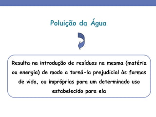 Poluição da Água
Resulta na introdução de resíduos na mesma (matéria
ou energia) de modo a torná-la prejudicial às formas
de vida, ou impróprias para um determinado uso
estabelecido para ela
 