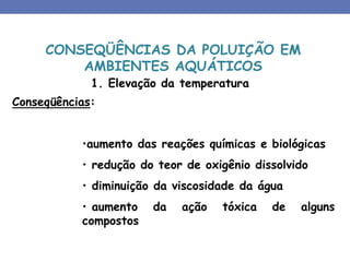 1. Elevação da temperatura
Conseqüências:
•aumento das reações químicas e biológicas
• redução do teor de oxigênio dissolvido
• diminuição da viscosidade da água
• aumento da ação tóxica de alguns
compostos
CONSEQÜÊNCIAS DA POLUIÇÃO EM
AMBIENTES AQUÁTICOS
 