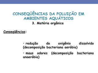 3. Matéria orgânica
Conseqüências:
• redução do oxigênio dissolvido
(decomposição bacteriana aeróbia)
• maus odores (decomposição bacteriana
anaeróbia)
CONSEQÜÊNCIAS DA POLUIÇÃO EM
AMBIENTES AQUÁTICOS
 