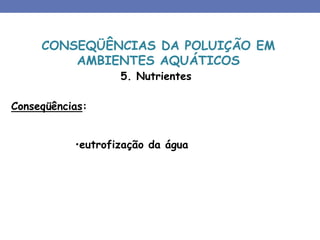5. Nutrientes
Conseqüências:
•eutrofização da água
CONSEQÜÊNCIAS DA POLUIÇÃO EM
AMBIENTES AQUÁTICOS
 