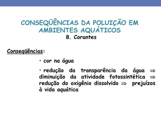 8. Corantes
Conseqüências:
• cor na água
• redução da transparência da água 
diminuição da atividade fotossintética 
redução do oxigênio dissolvido  prejuízos
à vida aquática
CONSEQÜÊNCIAS DA POLUIÇÃO EM
AMBIENTES AQUÁTICOS
 