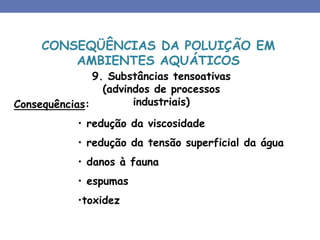 9. Substâncias tensoativas
(advindos de processos
industriais)
Consequências:
• redução da viscosidade
• redução da tensão superficial da água
• danos à fauna
• espumas
•toxidez
CONSEQÜÊNCIAS DA POLUIÇÃO EM
AMBIENTES AQUÁTICOS
 